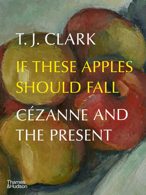 If These Apples Should Fall : Cezanne and the Present - T. J. Clark