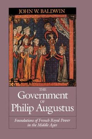 The Government of Philip Augustus : Foundations of French Royal Power in the Middle Ages - John W. Baldwin