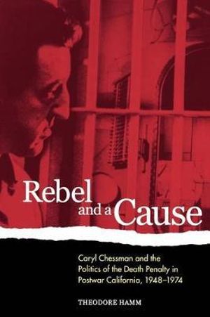 Rebel and a Cause : Caryl Chessman and the Politics of the Death Penalty in Postwar California, 1948-1974 - Theodore Hamm