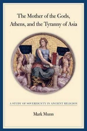 The Mother of the Gods, Athens, and the Tyranny of Asia : A Study of Sovereignty in Ancient Religion - Mark H. Munn