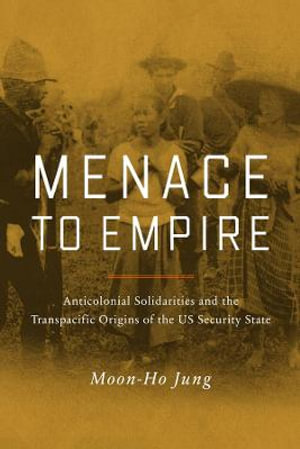 Menace to Empire : Anticolonial Solidarities and the Transpacific Origins of the US Security State - Moon-Ho Jung