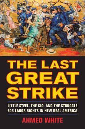 The Last Great Strike : Little Steel, the CIO, and the Struggle for Labor Rights in New Deal America - Ahmed White