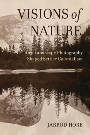 Visions of Nature : How Landscape Photography Shaped Settler Colonialism - Jarrod Hore