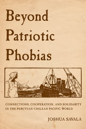 Beyond Patriotic Phobias : Connections, Cooperation, and Solidarity in the Peruvian-Chilean Pacific World - Joshua Savala