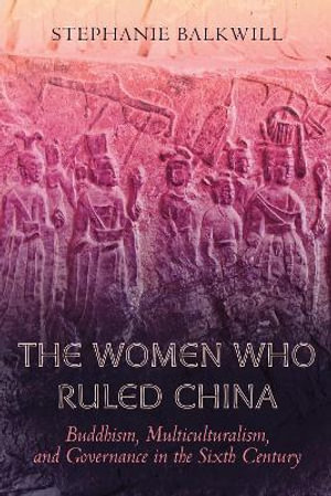 The Women Who Ruled China : Buddhism, Multiculturalism, and Governance in the Sixth Century - Stephanie Balkwill