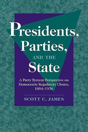 Presidents, Parties, and the State : A Party System Perspective on Democratic Regulatory Choice, 1884 1936 - Scott C. James