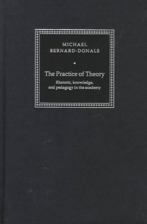 The Practice of Theory : Rhetoric, Knowledge, and Pedagogy in the Academy - Michael F. Bernard-Donals