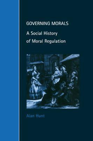 Governing Morals : A Social History of Moral Regulation - Alan Hunt