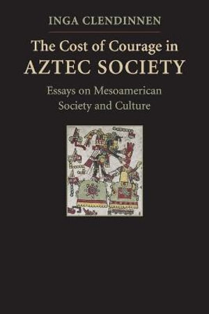 The Cost of Courage in Aztec Society : Essays on Mesoamerican Society and Culture - Inga Clendinnen