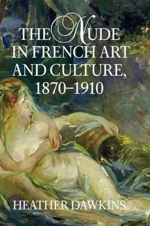 The Nude in French Art and Culture, 1870-1910 - Heather Dawkins