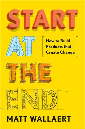 Start at the End : How to Build Products That Create Change - Matt Wallaert