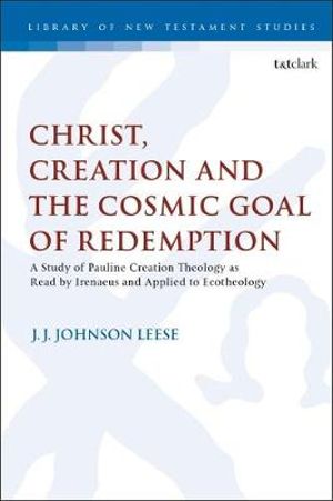 Christ, Creation and the Cosmic Goal of Redemption : A Study of Pauline Creation Theology as Read by Irenaeus and Applied to Ecotheology - J. J. Johnson Leese