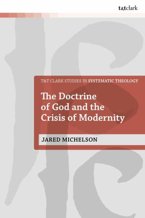 The Doctrine of God and the Crisis of Modernity : T&T Clark Studies in Systematic Theology - Rev Dr Jared  Michelson