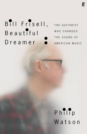 Bill Frisell, Beautiful Dreamer : The Guitarist Who Changed the Sound of American Music - Philip Watson