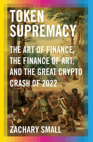 Token Supremacy : The Art of Finance, the Finance of Art, and the Great Crypto Crash of 2022 - Zachary Small