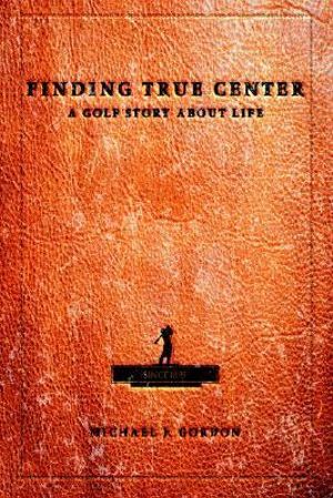 Finding True Center : A GOLF STORY ABOUT LIFE - Michael J Gordon