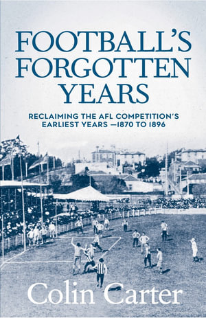 Football's Forgotten Years : Reclaiming the AFL Competition’s earliest years - 1870 to 1896  - Colin Carter