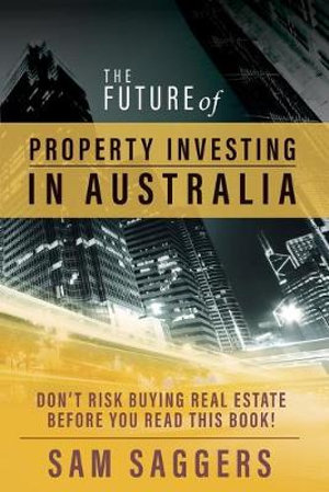 The Future of Property Investing in Australia : Don't buy real estate before you buy this book! - Sam Saggers