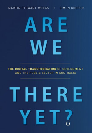 Are We There Yet? : The digital transformation of government and the public service in Australia - Martin Stewart-Weeks