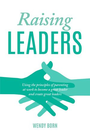 Raising Leaders : Using the principles of parenting at work to become a great leader and create great leaders - Wendy Born