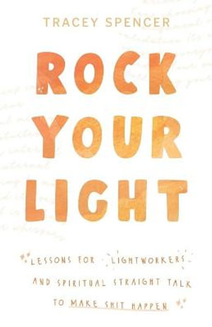 Rock Your Light : Lessons for Lightworkers and Spiritual Straight Talk to Make Shit Happen - Tracey Spencer