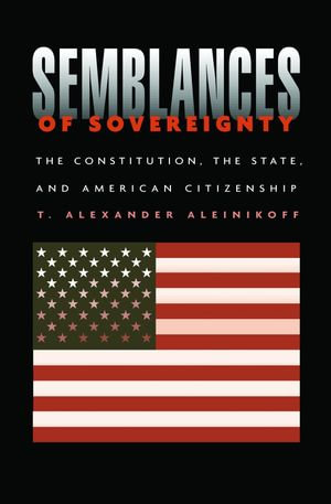 Semblances of Sovereignty : The Constitution, the State, and American Citizenship - T. Alexander Aleinikoff