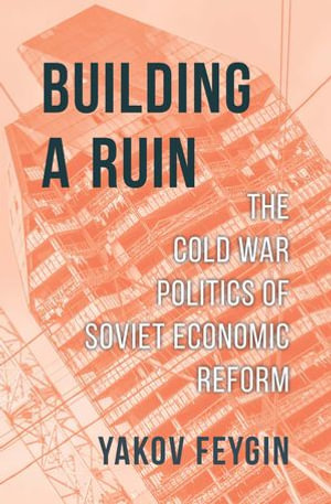 Building a Ruin : The Cold War Politics of Soviet Economic Reform - Yakov Feygin