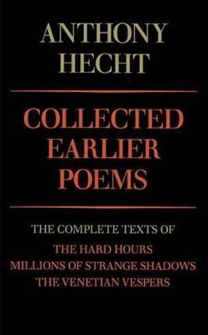 Collected Earlier Poems of Anthony Hecht : The Complete Texts of The Hard Hours, Millions of Strange Shadows, and The Venetian Vespers - Anthony Hecht