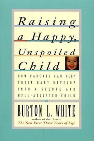 Raising a Happy, Unspoiled Child : How Parents Can Help Their Baby Develop Into a Secure and We - Burton L. White