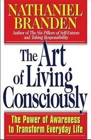 The Art of Living Consciously : The Power of Awareness to Transform Everyday Life - Nathaniel Branden