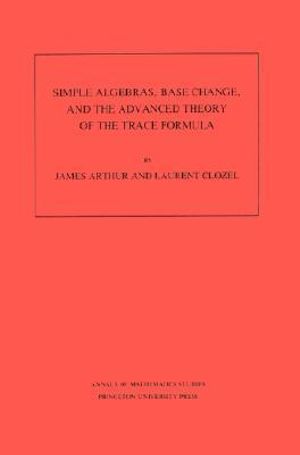 Simple Algebras, Base Change, and the Advanced Theory of the Trace Formula. (AM-120), Volume 120 : Annals of Mathematics Studies - James Arthur