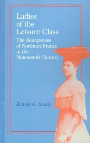 Ladies of the Leisure Class : The Bourgeoises of Northern France in the 19th Century - Bonnie G. Smith