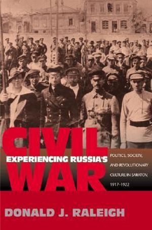 Experiencing Russia's Civil War : Politics, Society, and Revolutionary Culture in Saratov, 1917-1922 - Donald J. Raleigh