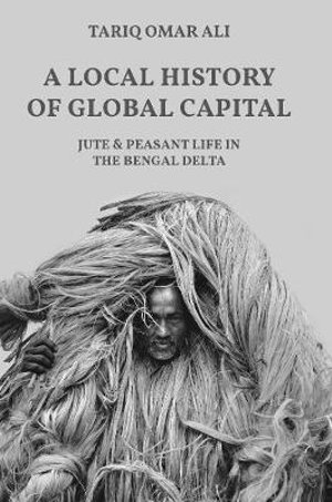 A Local History of Global Capital : Jute and Peasant Life in the Bengal Delta - Tariq Omar Ali