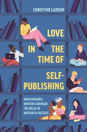 Love in the Time of Self-Publishing : How Romance Writers Changed the Rules of Writing and Success - Christine M. Larson