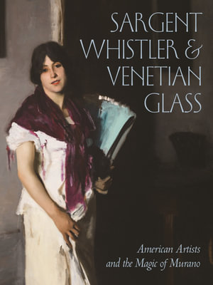 Sargent, Whistler, & Venetian Glass : American Artists and the Magic of Murano - Sheldon Barr