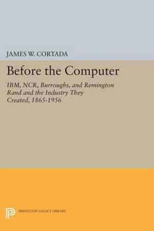 Before the Computer : IBM, NCR, Burroughs, and Remington Rand and the Industry They Created, 1865-1956 - James W. Cortada