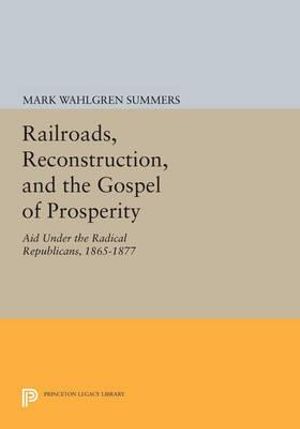 Railroads, Reconstruction, and the Gospel of Prosperity : Aid Under the Radical Republicans, 1865-1877 - Mark Wahlgren Summers