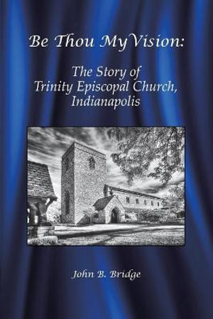 Be Thou My Vision : The Story of Trinity Episcopal Church, Indianapolis - John B. Bridge