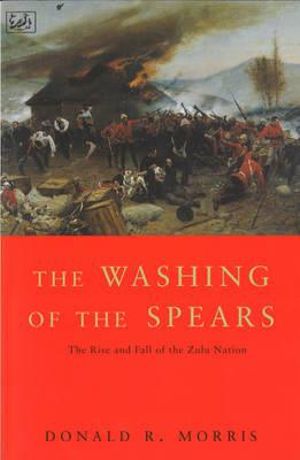 The Washing Of The Spears : The Rise and Fall of the Zulu Nation Under Shaka and its Fall in the Zulu War of 1879 - Donald R Morris