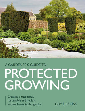 A Gardener's Guide to Protected Growing : Creating a Successful, Sustainable and Healthy Micro-climate in the Garden - Guy Deakins