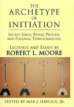 The Archetype of Initiation : Sacred Space, Ritual Process, and Personal Transformation - Robert L. Moore