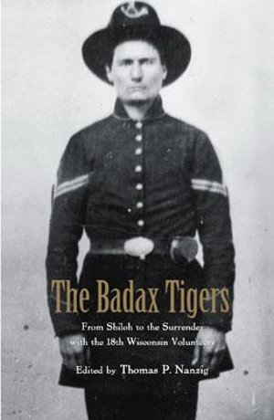 The Badax Tigers : From Shiloh to the Surrender with the 18th Wisconsin Volunteers - Thomas P. Nanzig