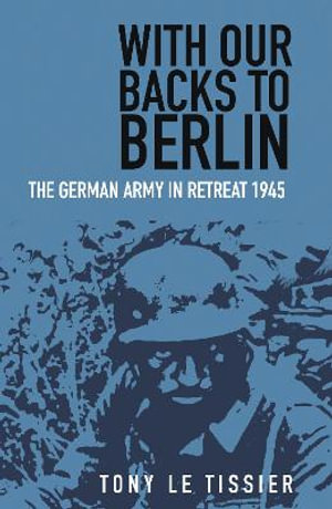 With Our Backs to Berlin : The German Army in Retreat 1945 - TONY LE TISSIER