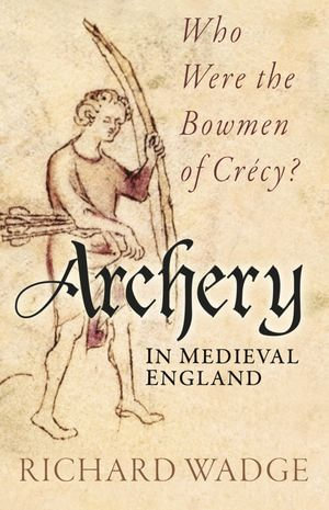 Archery in Medieval England : Who Were the Bowmen of Crecy? - Richard Wadge