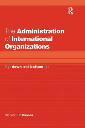 The Administration of International Organizations : Top Down and Bottom Up - Michael D.V. Davies