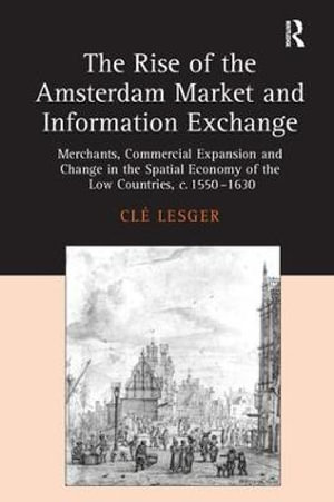 The Rise of the Amsterdam Market and Information Exchange : Merchants, Commercial Expansion and Change in the Spatial Economy of the Low Countries, c.1550-1630 - Cle Lesger