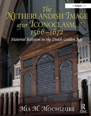 The Netherlandish Image after Iconoclasm, 1566â"1672 : Material Religion in the Dutch Golden Age - Mia M. Mochizuki