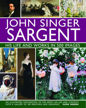 John Singer Sargent: His Life and Works in 500 Images : An illustrated exploration of the artist, his life and context, with a gallery of 300 paintings and drawings - Susie Hodge