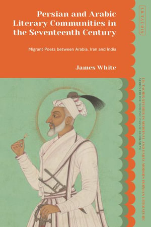 Persian and Arabic Literary Communities in the Seventeenth Century : Migrant Poets between Arabia, Iran and India - James White